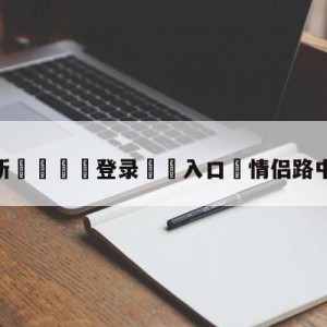 💥最新🍖登录⛔️入口⛎情侣路中间吵架被撞