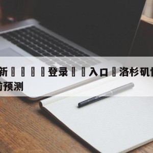 💥最新🍖登录⛔️入口⛎洛杉矶快船vs休斯顿火箭赛前预测