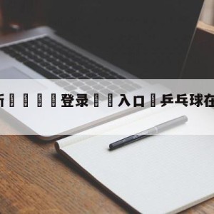 💥最新🍖登录⛔️入口⛎乒乓球在线直播观看免费