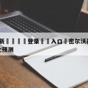 💥最新🍖登录⛔️入口⛎密尔沃基雄鹿vs克里夫兰骑士预测