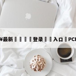 💥最新🍖登录⛔️入口⛎PCL四连鸡