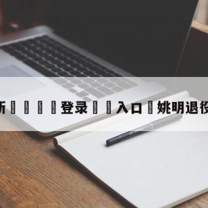 💥最新🍖登录⛔️入口⛎姚明退役新闻发布会