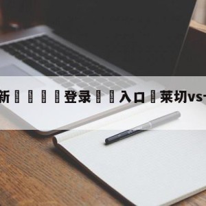 💥最新🍖登录⛔️入口⛎莱切vs卡利亚里预测