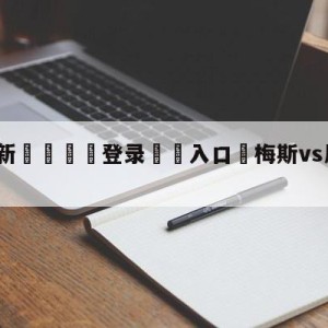 💥最新🍖登录⛔️入口⛎梅斯vs尼斯赛前预测