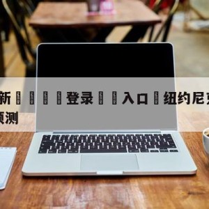 💥最新🍖登录⛔️入口⛎纽约尼克斯vs金州勇士赛前预测