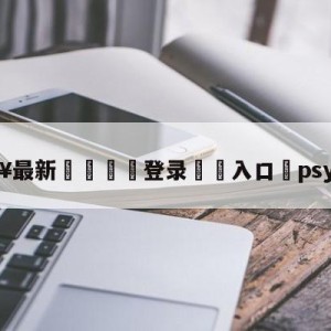 💥最新🍖登录⛔️入口⛎psy演唱会