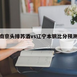 关于南京头排苏酒vs辽宁本钢比分预测的信息