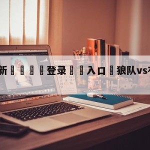 💥最新🍖登录⛔️入口⛎狼队vs布伦特福德比分预测