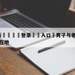 💥最新🍖登录⛔️入口⛎男子与老人发生争执后被其砸倒在地