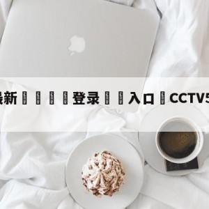 💥最新🍖登录⛔️入口⛎CCTV5乒乓球直播