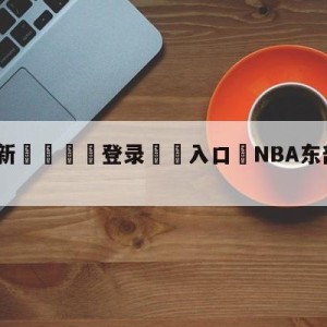 💥最新🍖登录⛔️入口⛎NBA东部季后赛首轮对阵