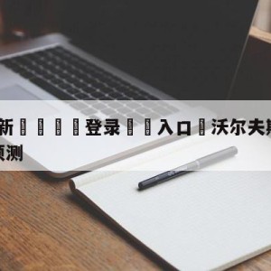 💥最新🍖登录⛔️入口⛎沃尔夫斯堡vs斯图加特比分预测