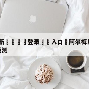 💥最新🍖登录⛔️入口⛎阿尔梅里亚vs皇家社会阵容预测