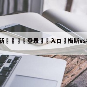 💥最新🍖登录⛔️入口⛎梅斯vs布雷斯特对阵预测