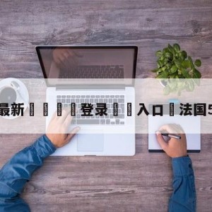 💥最新🍖登录⛔️入口⛎法国5:7阿根廷