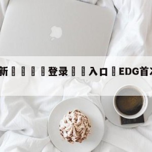 💥最新🍖登录⛔️入口⛎EDG首次无缘季后赛