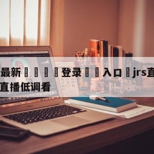 💥最新🍖登录⛔️入口⛎jrs直播nba(无插件)直播低调看