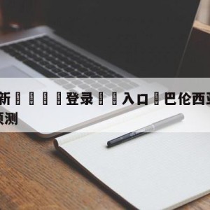 💥最新🍖登录⛔️入口⛎巴伦西亚vs皇家马德里分析预测