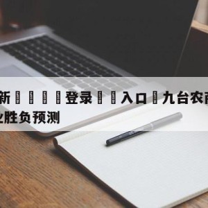 💥最新🍖登录⛔️入口⛎九台农商银行vs四川金荣实业胜负预测