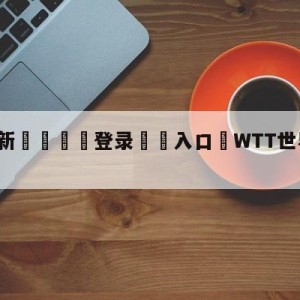 💥最新🍖登录⛔️入口⛎WTT世界乒联官网比分直播