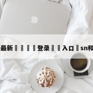 💥最新🍖登录⛔️入口⛎sn和tes直播