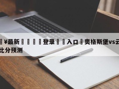 💥最新🍖登录⛔️入口⛎奥格斯堡vs云达不莱梅比分预测