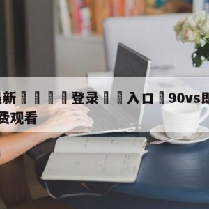 💥最新🍖登录⛔️入口⛎90vs即时比分完整比分免费观看