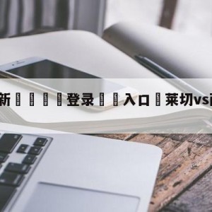 💥最新🍖登录⛔️入口⛎莱切vs萨勒尼塔纳分析预测