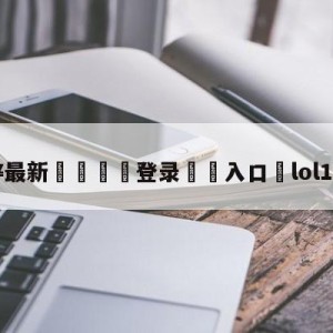 💥最新🍖登录⛔️入口⛎lol10月11日