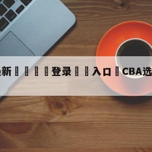 💥最新🍖登录⛔️入口⛎CBA选秀大会7月18日举行