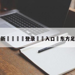 💥最新🍖登录⛔️入口⛎东方足球拆局901