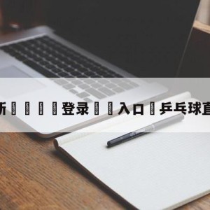 💥最新🍖登录⛔️入口⛎乒乓球直播在线观看