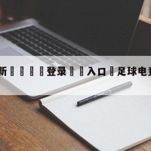 💥最新🍖登录⛔️入口⛎足球电竞10分钟赛事