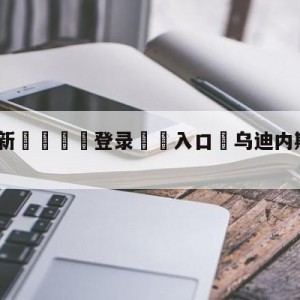 💥最新🍖登录⛔️入口⛎乌迪内斯vs拉齐奥竞彩预测