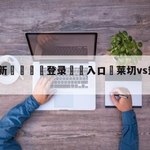 💥最新🍖登录⛔️入口⛎莱切vs热那亚对阵预测