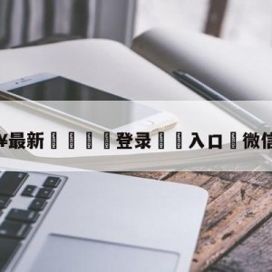 💥最新🍖登录⛔️入口⛎微信大改版