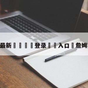 💥最新🍖登录⛔️入口⛎詹姆斯的母亲