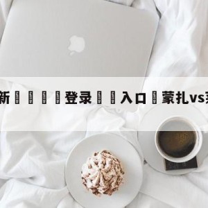 💥最新🍖登录⛔️入口⛎蒙扎vs莱切阵容预测