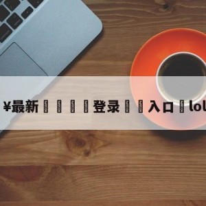 💥最新🍖登录⛔️入口⛎lol兔宝宝