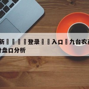 💥最新🍖登录⛔️入口⛎九台农商银行vs福建浔兴股份盘口分析