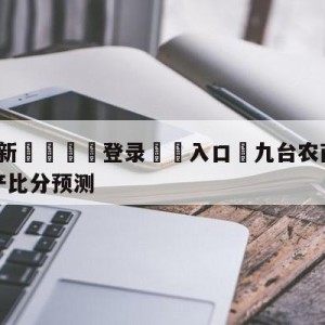 💥最新🍖登录⛔️入口⛎九台农商银行vs青岛国信水产比分预测