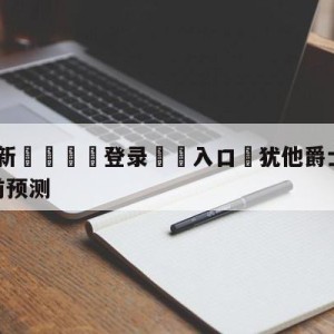 💥最新🍖登录⛔️入口⛎犹他爵士vs密尔沃基雄鹿赛前预测