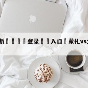 💥最新🍖登录⛔️入口⛎蒙扎vs尤文图斯大小球预测