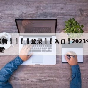 💥最新🍖登录⛔️入口⛎2023今晚8点乒乓决赛直播