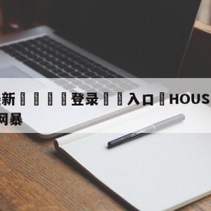 💥最新🍖登录⛔️入口⛎HOUSE言论最早曝光者遭网暴