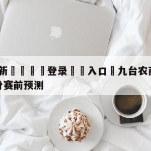 💥最新🍖登录⛔️入口⛎九台农商银行vs福建浔兴股份赛前预测