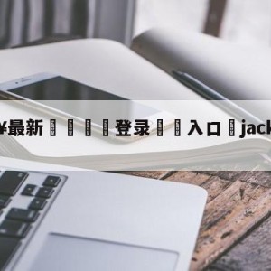 💥最新🍖登录⛔️入口⛎jackeylove首发