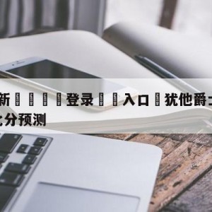 💥最新🍖登录⛔️入口⛎犹他爵士vs明尼苏达森林狼比分预测