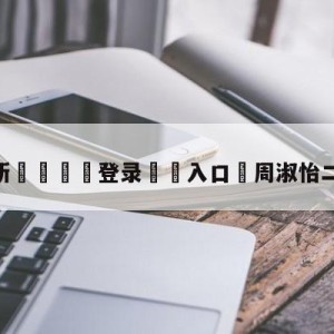 💥最新🍖登录⛔️入口⛎周淑怡二台直播事故