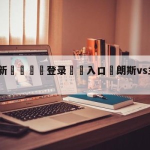 💥最新🍖登录⛔️入口⛎朗斯vs兰斯阵容预测